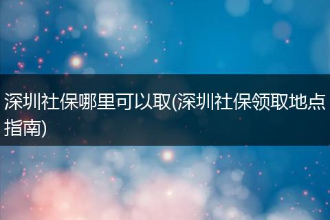 深圳社保哪里可以取(深圳社保领取地点指南)