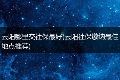云阳哪里交社保最好(云阳社保缴纳最佳地点推荐)