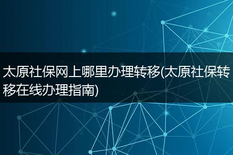 太原社保网上哪里办理转移(太原社保转移在线办理指南)