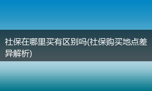 社保在哪里买有区别吗(社保购买地点差异解析)