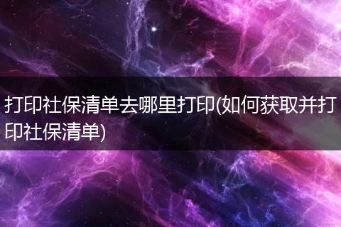打印社保清单去哪里打印(如何获取并打印社保清单)