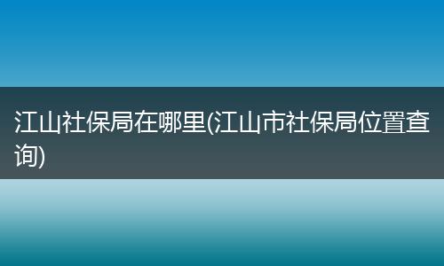 江山社保局在哪里(江山市社保局位置查询)