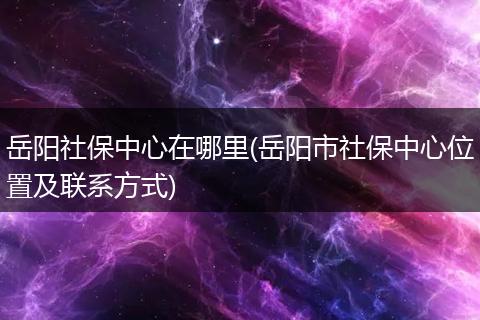 岳阳社保中心在哪里(岳阳市社保中心位置及联系方式)