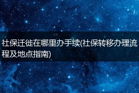 社保迁徙在哪里办手续(社保转移办理流程及地点指南)