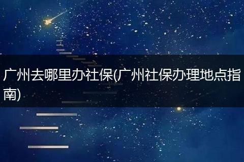 广州去哪里办社保(广州社保办理地点指南)