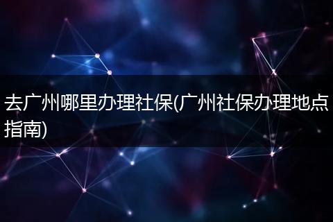 去广州哪里办理社保(广州社保办理地点指南)