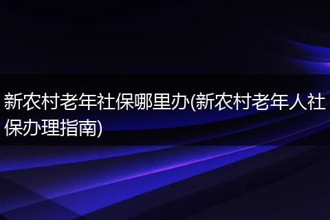 新农村老年社保哪里办(新农村老年人社保办理指南)