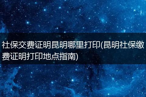 社保交费证明昆明哪里打印(昆明社保缴费证明打印地点指南)