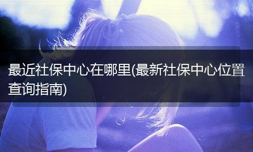 最近社保中心在哪里(最新社保中心位置查询指南)