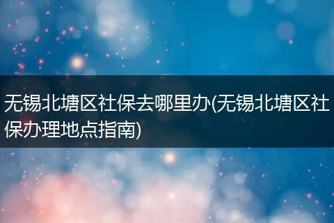无锡北塘区社保去哪里办(无锡北塘区社保办理地点指南)