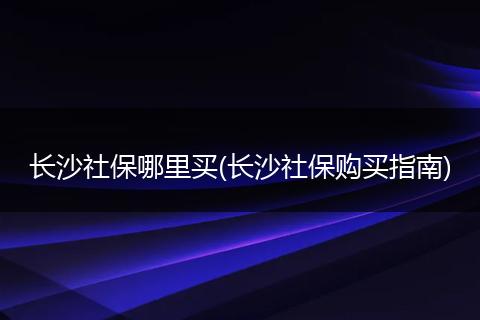 长沙社保哪里买(长沙社保购买指南)