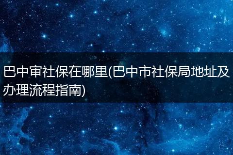 巴中审社保在哪里(巴中市社保局地址及办理流程指南)