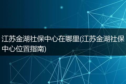江苏金湖社保中心在哪里(江苏金湖社保中心位置指南)