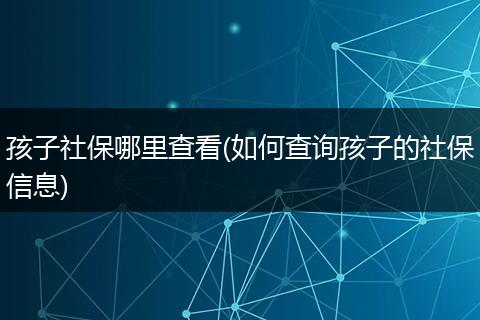 孩子社保哪里查看(如何查询孩子的社保信息)