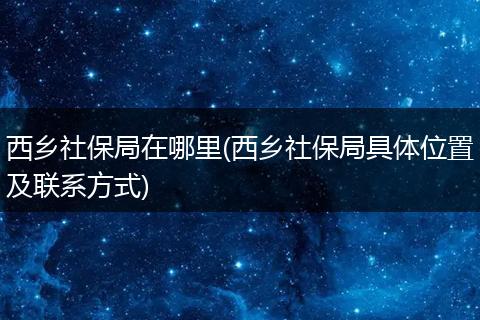 西乡社保局在哪里(西乡社保局具体位置及联系方式)