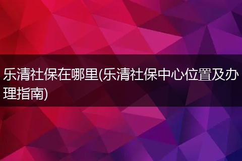 乐清社保在哪里(乐清社保中心位置及办理指南)