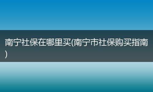 南宁社保在哪里买(南宁市社保购买指南)