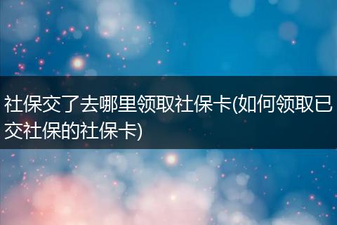 社保交了去哪里领取社保卡(如何领取已交社保的社保卡)