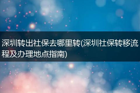 深圳转出社保去哪里转(深圳社保转移流程及办理地点指南)