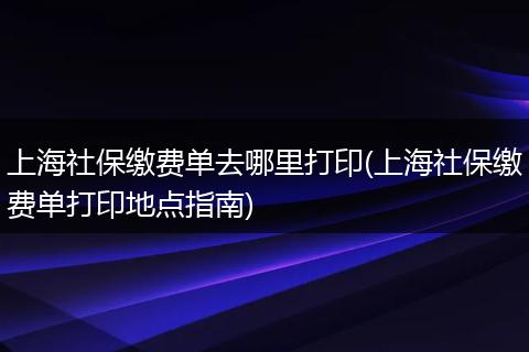 上海社保缴费单去哪里打印(上海社保缴费单打印地点指南)