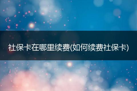 社保卡在哪里续费(如何续费社保卡)