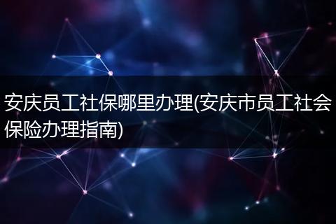 安庆员工社保哪里办理(安庆市员工社会保险办理指南)