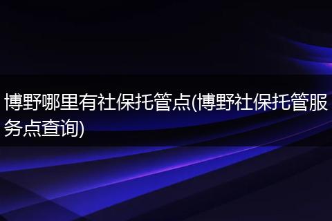 博野哪里有社保托管点(博野社保托管服务点查询)