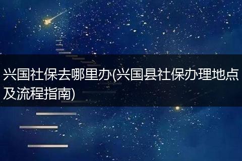 兴国社保去哪里办(兴国县社保办理地点及流程指南)