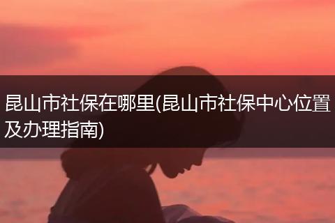 昆山市社保在哪里(昆山市社保中心位置及办理指南)