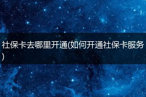 社保卡去哪里开通(如何开通社保卡服务)