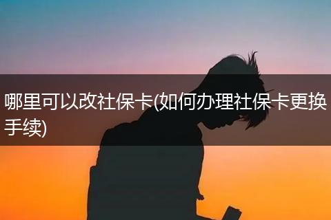 哪里可以改社保卡(如何办理社保卡更换手续)