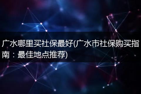 广水哪里买社保最好(广水市社保购买指南：最佳地点推荐)