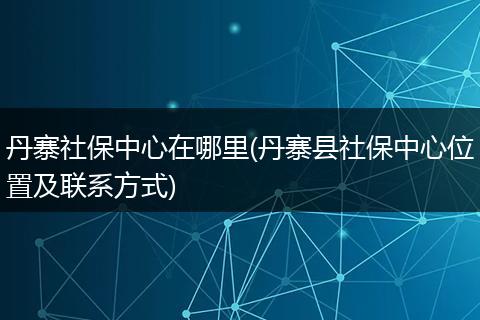 丹寨社保中心在哪里(丹寨县社保中心位置及联系方式)