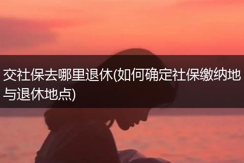 交社保去哪里退休(如何确定社保缴纳地与退休地点)