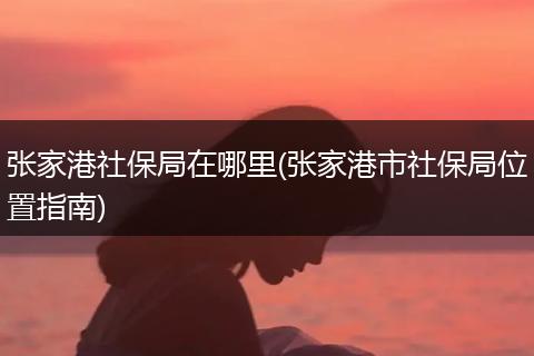 张家港社保局在哪里(张家港市社保局位置指南)