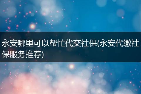 永安哪里可以帮忙代交社保(永安代缴社保服务推荐)