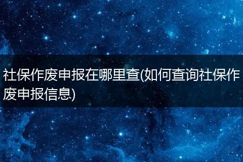 社保作废申报在哪里查(如何查询社保作废申报信息)