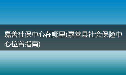 嘉善社保中心在哪里(嘉善县社会保险中心位置指南)