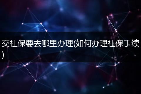 交社保要去哪里办理(如何办理社保手续)