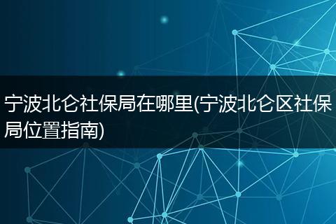 宁波北仑社保局在哪里(宁波北仑区社保局位置指南)