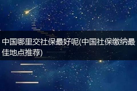 中国哪里交社保最好呢(中国社保缴纳最佳地点推荐)
