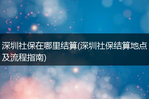 深圳社保在哪里结算(深圳社保结算地点及流程指南)