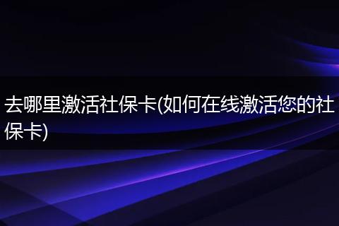 去哪里激活社保卡(如何在线激活您的社保卡)