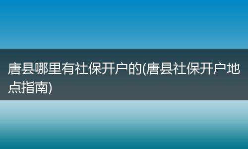 唐县哪里有社保开户的(唐县社保开户地点指南)