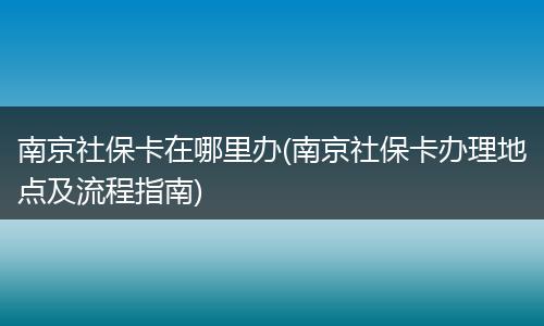 南京社保卡在哪里办(南京社保卡办理地点及流程指南)