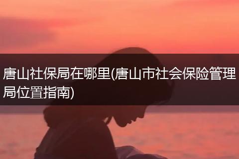 唐山社保局在哪里(唐山市社会保险管理局位置指南)