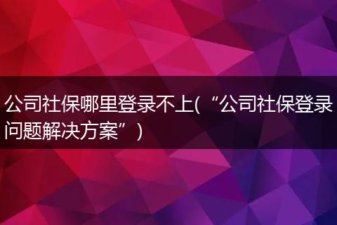 公司社保哪里登录不上(“公司社保登录问题解决方案”)