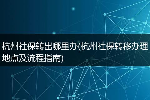 杭州社保转出哪里办(杭州社保转移办理地点及流程指南)