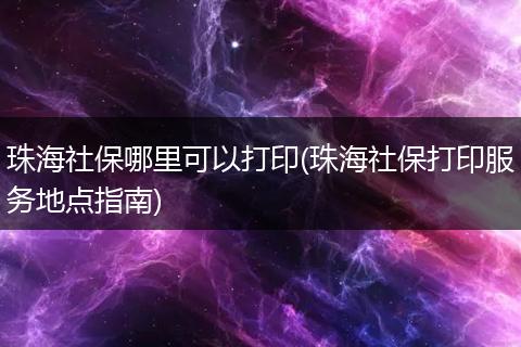 珠海社保哪里可以打印(珠海社保打印服务地点指南)