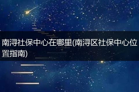 南浔社保中心在哪里(南浔区社保中心位置指南)